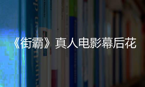 霸如幕后型连 网真人电影都不花絮友吐槽造街