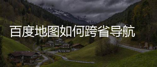 百度 百如何享图跨法分地图导航度地航方跨省省导