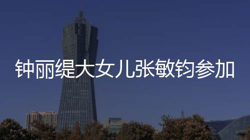 女儿入八美比目前强缇大钟丽张敏已进钧参加选赛